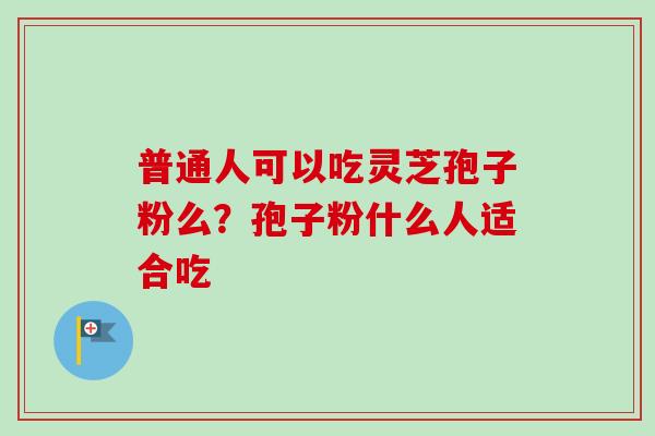 普通人可以吃灵芝孢子粉么？孢子粉什么人适合吃