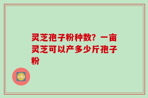 灵芝孢子粉种数？一亩灵芝可以产多少斤孢子粉