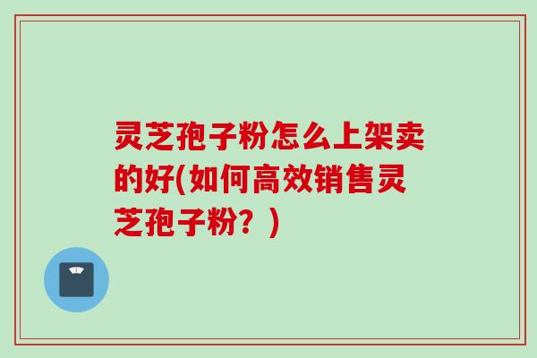 灵芝孢子粉怎么上架卖的好(如何高效销售灵芝孢子粉？)