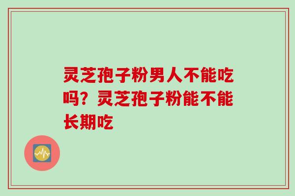 灵芝孢子粉男人不能吃吗？灵芝孢子粉能不能长期吃