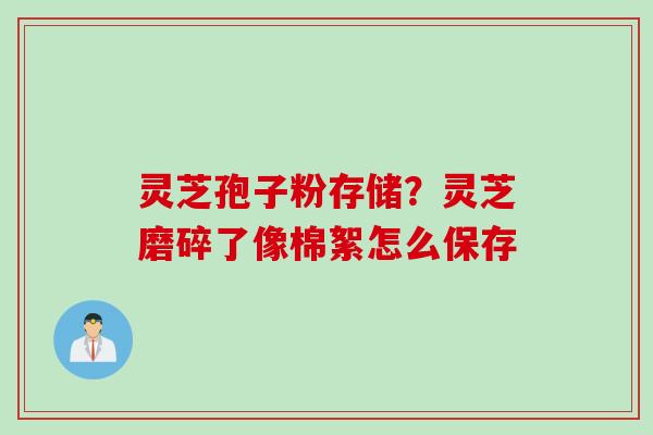 灵芝孢子粉存储?灵芝磨碎了像棉絮怎么保存 灵芝孢子粉存储?灵芝磨碎了像棉絮怎么保存