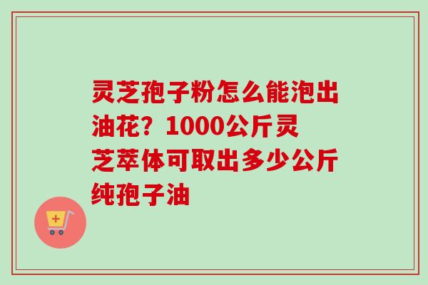 灵芝孢子粉怎么能泡出油花？1000公斤灵芝萃体可取出多少公斤纯孢子油