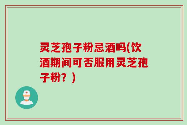 灵芝孢子粉忌酒吗(饮酒期间可否服用灵芝孢子粉？)