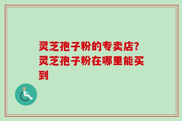 灵芝孢子粉的专卖店？灵芝孢子粉在哪里能买到