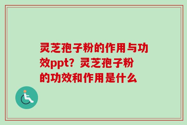 灵芝孢子粉的作用与功效ppt？灵芝孢子粉的功效和作用是什么