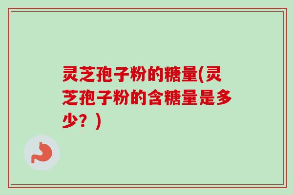 灵芝孢子粉的糖量(灵芝孢子粉的含糖量是多少？)