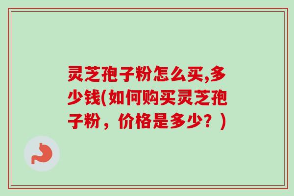 灵芝孢子粉怎么买,多少钱(如何购买灵芝孢子粉，价格是多少？)