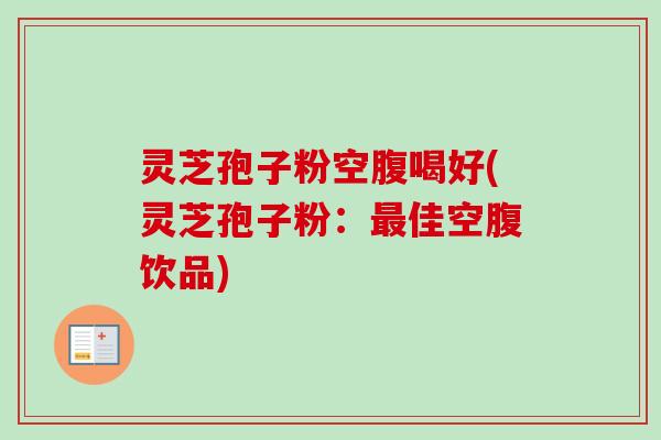 灵芝孢子粉空腹喝好(灵芝孢子粉：最佳空腹饮品)