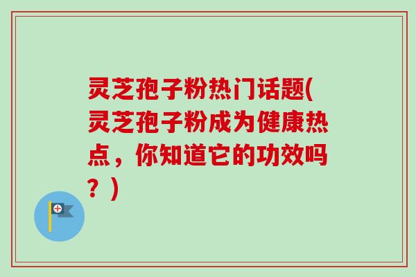 灵芝孢子粉热门话题(灵芝孢子粉成为健康热点，你知道它的功效吗？)