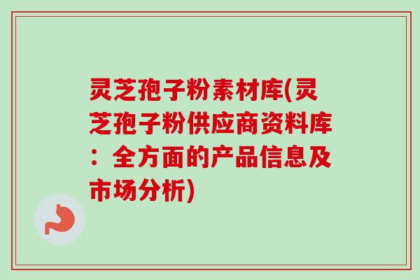 灵芝孢子粉素材库(灵芝孢子粉供应商资料库：全方面的产品信息及市场分析)