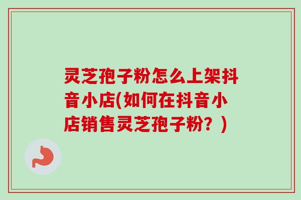 灵芝孢子粉怎么上架抖音小店(如何在抖音小店销售灵芝孢子粉？)