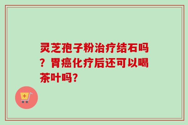 灵芝孢子粉治疗结石吗？胃癌化疗后还可以喝茶叶吗？