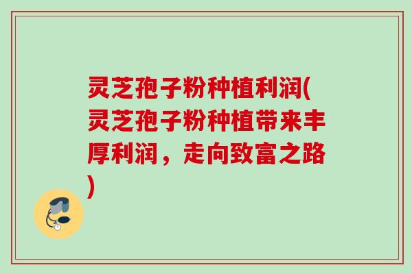 灵芝孢子粉种植利润(灵芝孢子粉种植带来丰厚利润，走向致富之路)