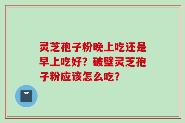 灵芝孢子粉晚上吃还是早上吃好?破壁灵芝孢子粉应该怎么吃? 灵芝孢子粉晚上吃还是早上吃好?破壁灵芝孢子粉应该怎么吃?