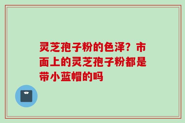 灵芝孢子粉的色泽？市面上的灵芝孢子粉都是带小蓝帽的吗