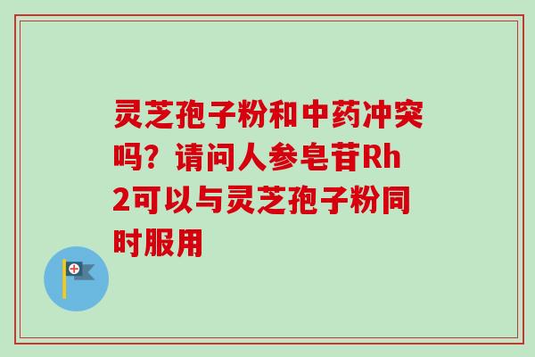 灵芝孢子粉和中药冲突吗？请问人参皂苷Rh2可以与灵芝孢子粉同时服用