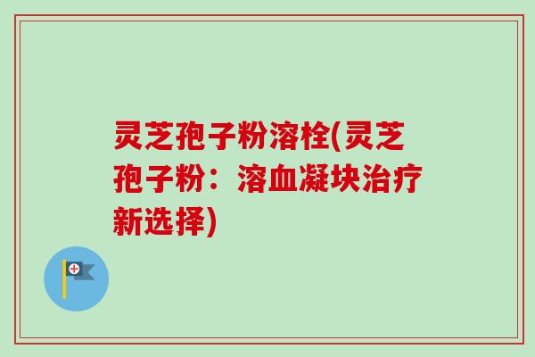 灵芝孢子粉溶栓(灵芝孢子粉：溶血凝块治疗新选择)