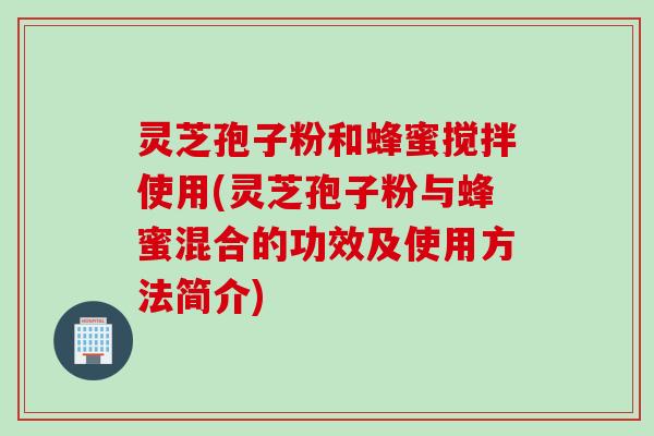 灵芝孢子粉和蜂蜜搅拌使用(灵芝孢子粉与蜂蜜混合的功效及使用方法简介)