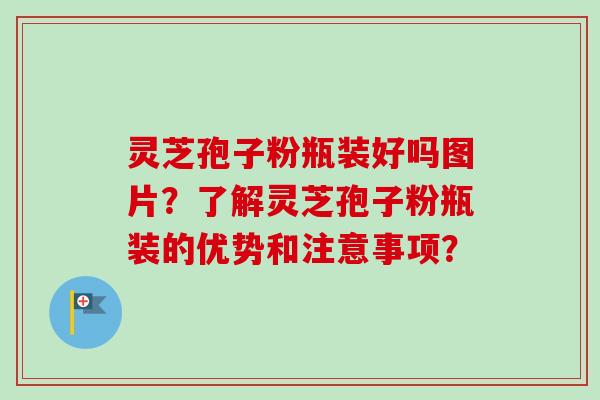 灵芝孢子粉瓶装好吗图片？了解灵芝孢子粉瓶装的优势和注意事项？