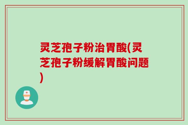 灵芝孢子粉治胃酸(灵芝孢子粉缓解胃酸问题)