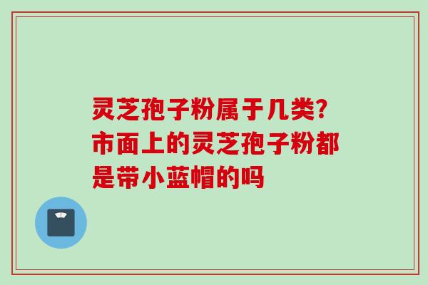 灵芝孢子粉属于几类？市面上的灵芝孢子粉都是带小蓝帽的吗