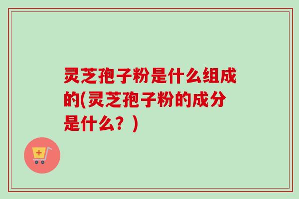 灵芝孢子粉是什么组成的(灵芝孢子粉的成分是什么？)