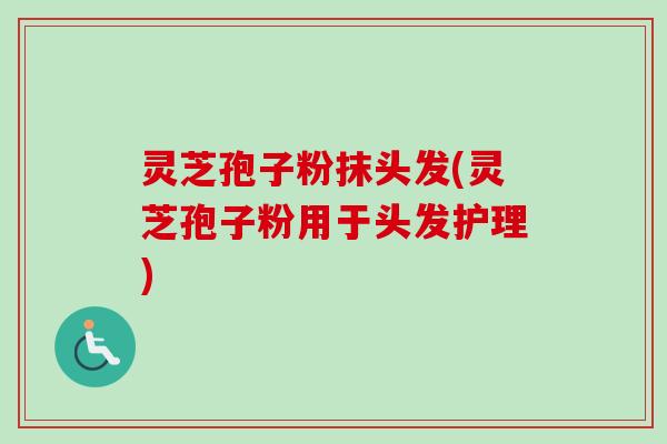 灵芝孢子粉抹头发(灵芝孢子粉用于头发护理)