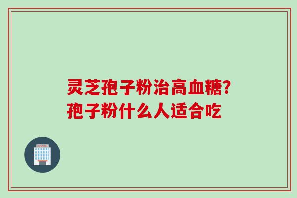 灵芝孢子粉治高血糖？孢子粉什么人适合吃