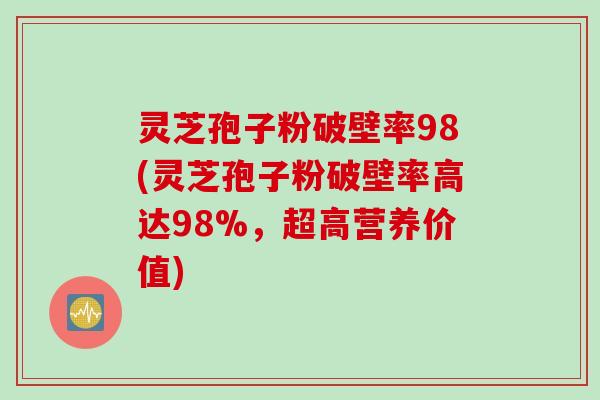 灵芝孢子粉破壁率98(灵芝孢子粉破壁率高达98%，超高营养价值)
