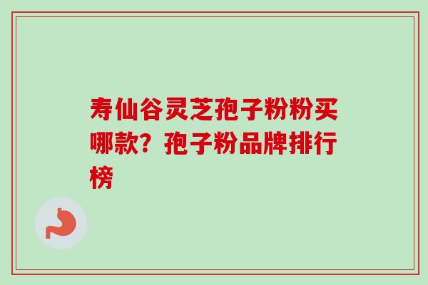 寿仙谷灵芝孢子粉粉买哪款？孢子粉品牌排行榜