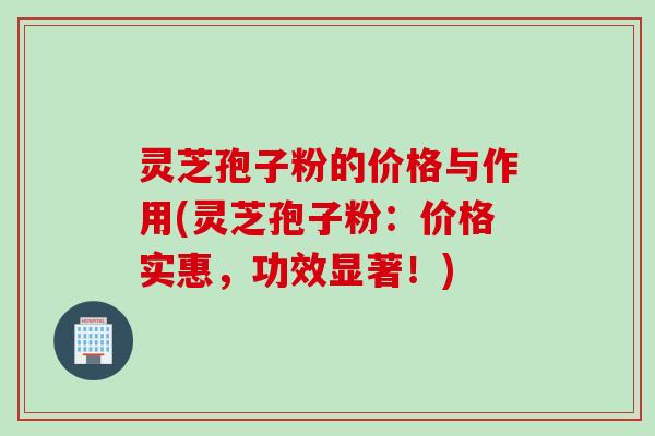 灵芝孢子粉的价格与作用(灵芝孢子粉：价格实惠，功效显著！)