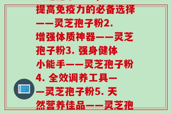 灵芝孢子粉每(1. 提高免疫力的必备选择——灵芝孢子粉2. 增强体质神器——灵芝孢子粉3. 强身健体小能手——灵芝孢子粉4. 全效调养工具——灵芝孢子粉5. 天然营养佳品——灵芝孢子粉)