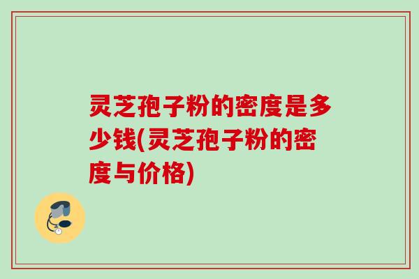 灵芝孢子粉的密度是多少钱(灵芝孢子粉的密度与价格)