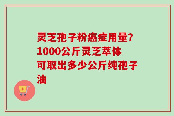 灵芝孢子粉癌症用量？1000公斤灵芝萃体可取出多少公斤纯孢子油