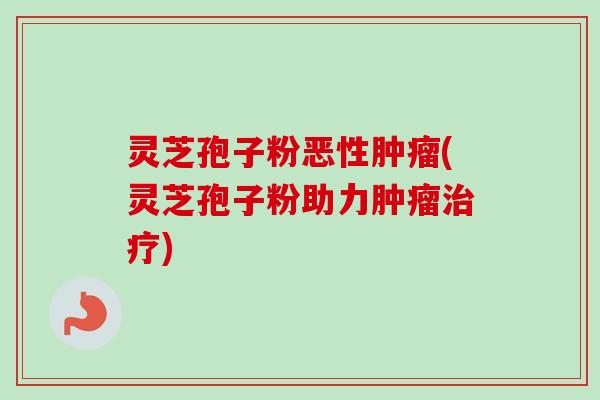 灵芝孢子粉恶性肿瘤(灵芝孢子粉助力肿瘤治疗)