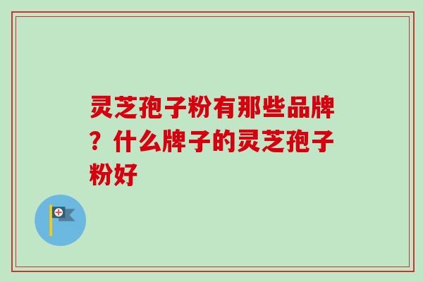 灵芝孢子粉有那些品牌?什么牌子的灵芝孢子粉好 灵芝孢子粉有那些品牌?什么牌子的灵芝孢子粉好