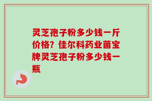 灵芝孢子粉多少钱一斤价格？佳尔科药业菌宝牌灵芝孢子粉多少钱一瓶