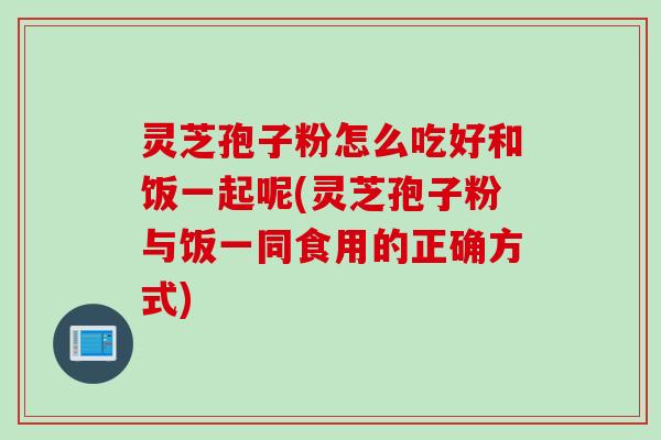 灵芝孢子粉怎么吃好和饭一起呢(灵芝孢子粉与饭一同食用的正确方式)