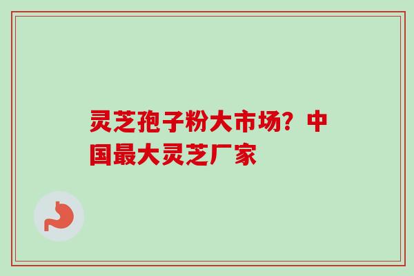 灵芝孢子粉大市场？中国最大灵芝厂家
