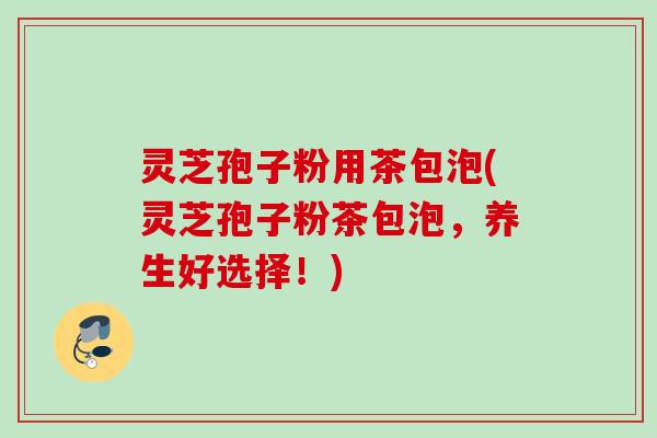 灵芝孢子粉用茶包泡(灵芝孢子粉茶包泡，养生好选择！)