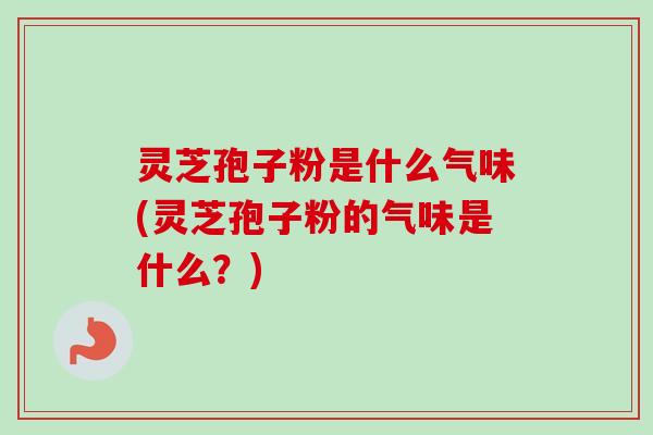 灵芝孢子粉是什么气味(灵芝孢子粉的气味是什么？)