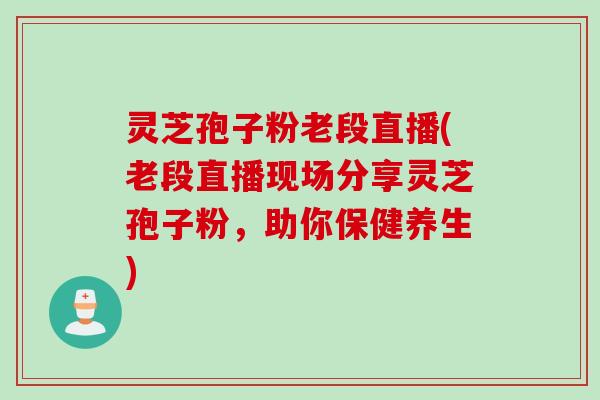 灵芝孢子粉老段直播(老段直播现场分享灵芝孢子粉，助你保健养生)