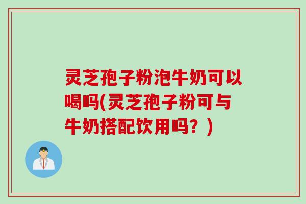 灵芝孢子粉泡牛奶可以喝吗(灵芝孢子粉可与牛奶搭配饮用吗？)