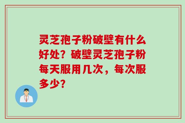 灵芝孢子粉破壁有什么好处？破壁灵芝孢子粉每天服用几次，每次服多少？