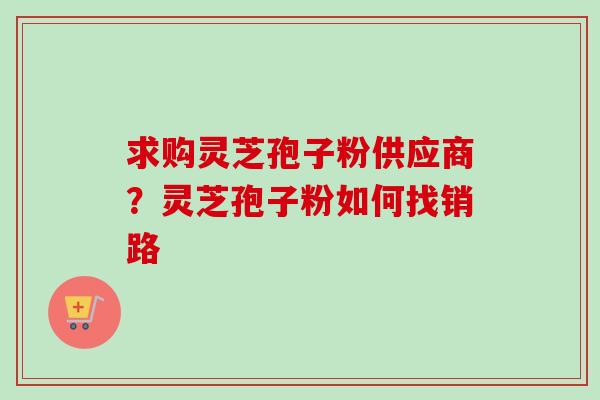 求购灵芝孢子粉供应商？灵芝孢子粉如何找销路