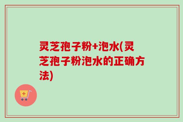 灵芝孢子粉+泡水(灵芝孢子粉泡水的正确方法)