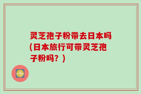 灵芝孢子粉带去日本吗(日本旅行可带灵芝孢子粉吗?) 灵芝孢子粉带去日本吗(日本旅行可带灵芝孢子粉吗?)