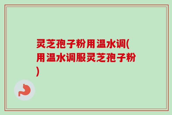 灵芝孢子粉用温水调(用温水调服灵芝孢子粉)