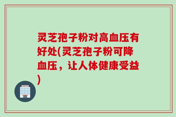 灵芝孢子粉对高血压有好处(灵芝孢子粉可降血压，让人体健康受益)