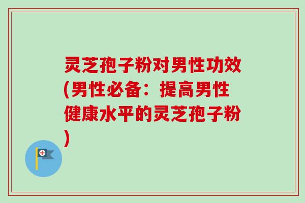 灵芝孢子粉对男性功效(男性必备：提高男性健康水平的灵芝孢子粉)
